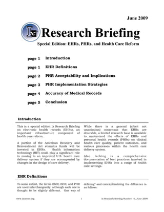 June 2009


                    Research Briefing
                   Special Edition: EHRs, PHRs, and Health Care Reform


         page 1        Introduction

         page 1        EHR Definitions

         page 2        PHR Acceptability and Implications

         page 3        PHR Implementation Strategies

         page 4        Accuracy of Medical Records

         page 5        Conclusion



 Introduction

This is a special edition Ix Research Briefing       While there is a general (albeit not
on electronic health records (EHRs), an              unanimous) consensus that EHRs are
important infrastructure component of                desirable, a limited research base is available
health care reform.                                  to understand the effects of EHRs and
                                                     personal health records (PHRs) on clinical
A portion of the American Recovery and               health care quality, patient outcomes, and
Reinvestment Act stimulus funds will be              various processes within the health care
invested in EHRs.        Health information          delivery system.
technology (HIT) could play a significant role
in moving to an improved U.S. health care            Also    lacking  is   a   comprehensive
delivery system if they are accompanied by           documentation of best practices involved in
changes in the design of care delivery.              implementing EHRs into a range of health
                                                     care settings.


 EHR Definitions

To some extent, the terms EMR, EHR, and PHR          defining* and conceptualizing the difference is
are used interchangeably, although each one is       as follows:
thought to be slightly different. One way of


www.ixcenter.org                                 1                Ix Research Briefing Number 16, June 2009
 