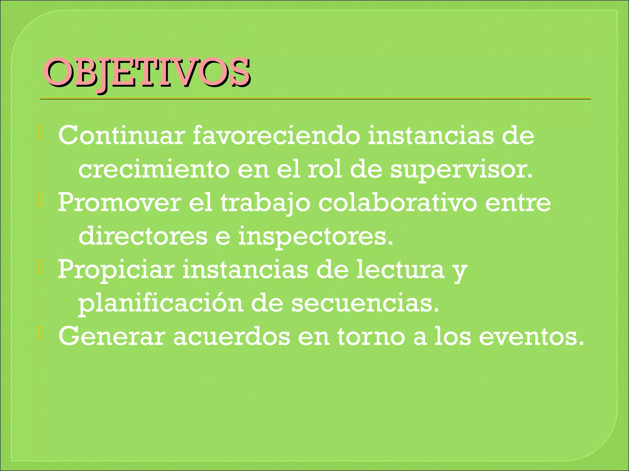 OBJETIVOSOBJETIVOS
 Continuar favoreciendo instancias de
crecimiento en el rol de supervisor.
 Promover el trabajo colaborativo entre
directores e inspectores.
 Propiciar instancias de lectura y
planificación de secuencias.
 Generar acuerdos en torno a los eventos.
 