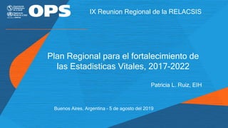 Plan Regional para el fortalecimiento de
las Estadisticas Vitales, 2017-2022
Patricia L. Ruiz, EIH
IX Reunion Regional de la RELACSIS
Buenos Aires, Argentina – 5 de agosto del 2019
 