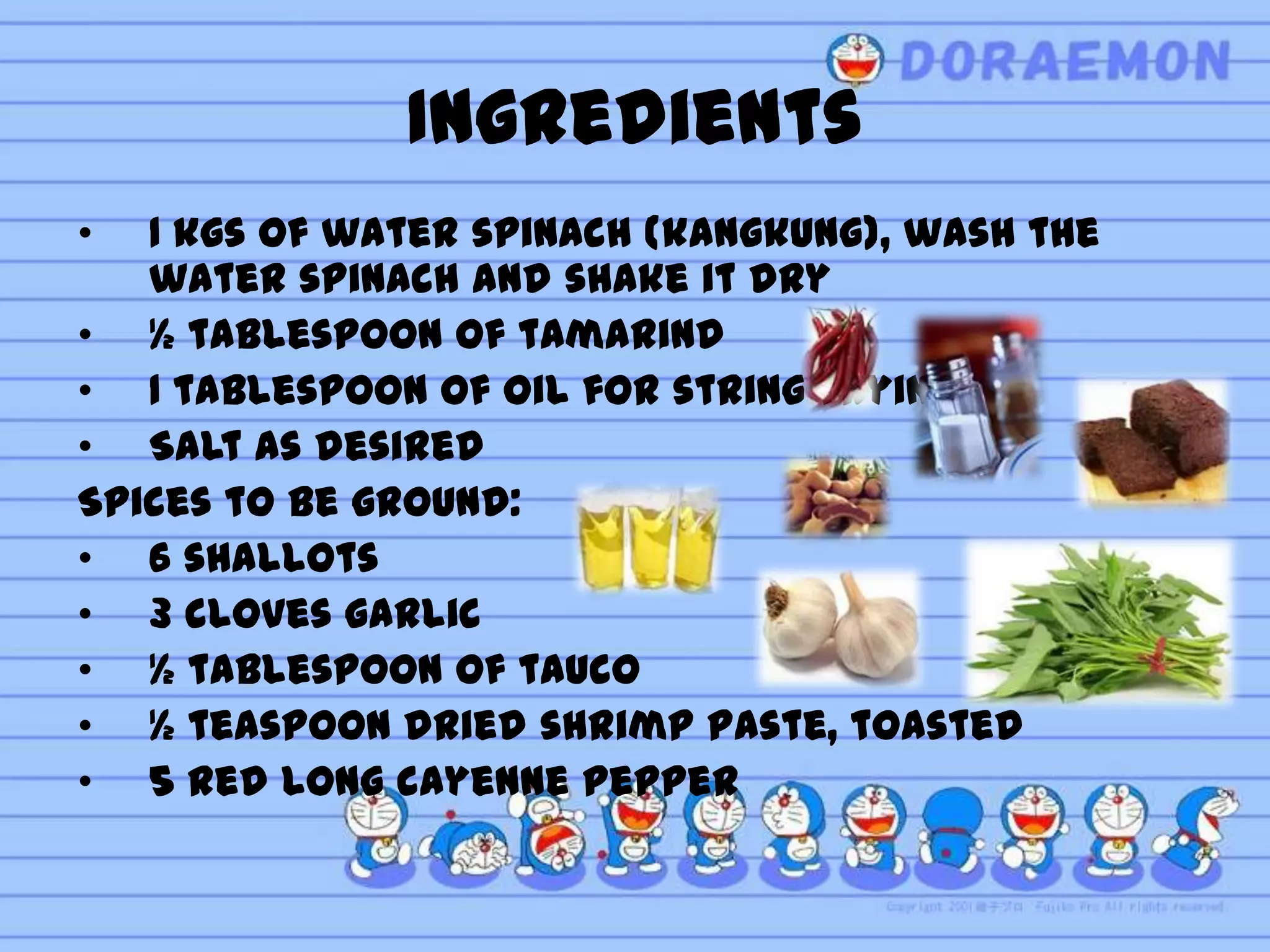 Ingredients
•  1 kgs of water spinach (kangkung), wash the
   water spinach and shake it dry
• ½ tablespoon of tamarind
• 1 tablespoon of oil for string frying
• Salt as desired
Spices to be ground:
• 6 shallots
• 3 cloves garlic
• ½ tablespoon of tauco
• ½ teaspoon dried shrimp paste, toasted
• 5 red long cayenne pepper
 