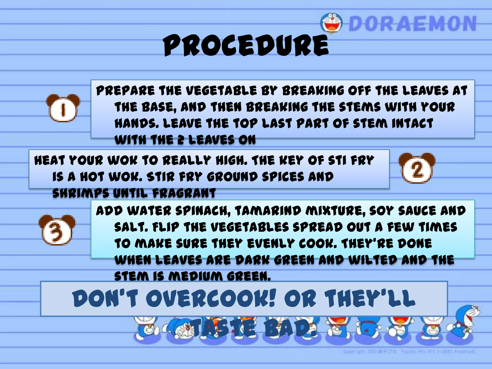 Procedure
        Prepare the vegetable by breaking off the leaves at
          the base, and then breaking the stems with your
          hands. Leave the top last part of stem intact
          with the 2 leaves on
Heat your wok to really high. The key of sti fry
  is a hot wok. Stir fry ground spices and
  shrimps until fragrant
         Add water spinach, tamarind mixture, soy sauce and
           salt. Flip the vegetables spread out a few times
           to make sure they evenly cook. They’re done
           when leaves are dark green and wilted and the
           stem is medium green.
     Don’t overcook! Or they’ll
              taste bad.
 