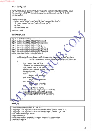 112
struts-config.xml
<!DOCTYPE struts-config PUBLIC "-//Apache Software Foundation//DTD Struts
Configuration 1.3//EN" "http://struts.apache.org/dtds/struts-config_1_3.dtd">
<struts-config>
<action-mappings>
<action path="/wish" type="WishAction" cancellable="true">
<forward name="success" path="/result.jsp" />
</action>
</action-mappings>
</struts-config>
WishAction.java
import java.util.Calendar;
import javax.servlet.http.HttpServletRequest;
import javax.servlet.http.HttpServletResponse;
import org.apache.struts.action.Action;
import org.apache.struts.action.ActionForm;
import org.apache.struts.action.ActionForward;
import org.apache.struts.action.ActionMapping;
public class WishAction extends Action {
public ActionForward execute(ActionMapping mapping, ActionForm form,
HttpServletRequest request, HttpServletResponse response)
{
//get current date and time
Calendar cl=Calendar.getInstance();
//get current hour of the day.
int h=cl.get(Calendar.HOUR_OF_DAY);
String msg=null;
if(h<=12)
msg="Good Morning";
else if(h<=16)
msg="Good Afternoon";
else if(h<=20)
msg="Good Evening";
else
msg="Good Night";
//keep generated msg is request attribute
request.setAttribute("WishMsg",msg);
return mapping.findForward("success");
}
}
result.jsp
<%@page pageEncoding="UTF-8"%>
<%@ taglib uri="http://struts.apache.org/tags-bean" prefix="bean" %>
<%@ taglib uri="http://struts.apache.org/tags-logic" prefix="logic" %>
<b>The wish message is</b>
<logic:notEmpty>
<bean:write name="WishMsg" scope="request"></bean:write>
</logic:notEmpty>
M
Y
JA
V
A
H
U
B.CO
M
MYJAVAHUB.COM
 