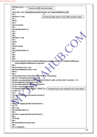 128
136 return con;
137 }
138 private void releaseResources(Connection con, PreparedStatement pst)
139 {
140 if(con != null)
141 {
142 try
143 {
144 con.close();
145 }
146 catch(Exception e)
147 {
148 }
149 }
150 if(pst != null)
151 {
152 try
153 {
154 pst.close();
155 }
156 catch(Exception e)
157 {
158 }
159 }
160 }
161 public ActionForward insert(ActionMapping mapping,ActionForm f,HttpServletRequest
request,HttpServletResponse response)
162 {
163 Connection con = null;
164 PreparedStatement pst = null;
165 try
166 {
167 DynaActionForm form=(DynaActionForm)f; //Typcasting
168 con = this.getConnection(request);
169 pst=con.prepareStatement("INSERT INTO STRUTS_DISP_ACTION_TEST VALUES(?, ?)");
170 pst.setString(1,(String)form.get("id"));
171 pst.setString(2,(String)form.get("pass"));
172 int i = pst.executeUpdate();
173 request.setAttribute("Action", "Insert ");
174 if(i != 0)
175 {
176 return mapping.findForward("success");
177 }
178 else
179 {
180 return mapping.findForward("failure");
181 }
182 } // try
183 catch(Exception e)
184 {
185 return mapping.findForward("failure");
186 }
187 finally
188 {
189 releaseResources(con,pst);
190 }
191 } // addUser()
Returns the JDBC connection object.
User-defined helper method to close JDBC connection object.
Representing the insert operation of the current method.
M
Y
JA
V
A
H
U
B.CO
M
MYJAVAHUB.COM
 