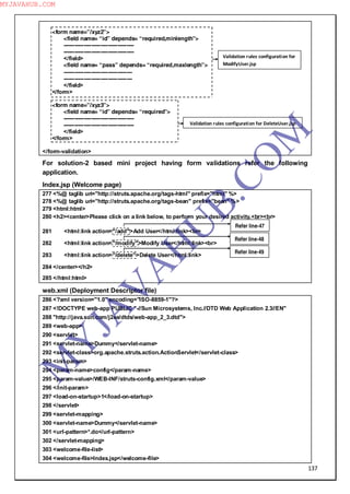 137
<form name=”/xyz2”>
<field name= “id” depends= “required,minlength”>
--------------------------------------
--------------------------------------
</field>
<field name= “pass” depends= “required,maxlength”>
-------------------------------------
-------------------------------------
</field>
</form>
<form name=”/xyz3”>
<field name= “id” depends= “required”>
--------------------------------------
--------------------------------------
</field>
</form>
</form-validation>
For solution-2 based mini project having form validations refer the following
application.
Index.jsp (Welcome page)
277 <%@ taglib uri="http://struts.apache.org/tags-html" prefix="html" %>
278 <%@ taglib uri="http://struts.apache.org/tags-bean" prefix="bean" %>
279 <html:html>
280 <h2><center>Please click on a link below, to perform your desired activity.<br><br>
281 <html:link action="/add">Add User</html:link><br>
282 <html:link action="/modify">Modify User</html:link><br>
283 <html:link action="/delete">Delete User</html:link>
284 </center></h2>
285 </html:html>
web.xml (Deployment Descriptor file)
286 <?xml version="1.0" encoding="ISO-8859-1"?>
287 <!DOCTYPE web-app PUBLIC "-//Sun Microsystems, Inc.//DTD Web Application 2.3//EN"
288 "http://java.sun.com/j2ee/dtds/web-app_2_3.dtd">
289 <web-app>
290 <servlet>
291 <servlet-name>Dummy</servlet-name>
292 <servlet-class>org.apache.struts.action.ActionServlet</servlet-class>
293 <init-param>
294 <param-name>config</param-name>
295 <param-value>/WEB-INF/struts-config.xml</param-value>
296 </init-param>
297 <load-on-startup>1</load-on-startup>
298 </servlet>
299 <servlet-mapping>
300 <servlet-name>Dummy</servlet-name>
301 <url-pattern>*.do</url-pattern>
302 </servlet-mapping>
303 <welcome-file-list>
304 <welcome-file>Index.jsp</welcome-file>
Validation rules configuration for
ModifyUser.jsp
Validation rules configuration for DeleteUser.jsp
Refer line-47
Refer line-48
Refer line-49
M
Y
JA
V
A
H
U
B.CO
M
MYJAVAHUB.COM
 