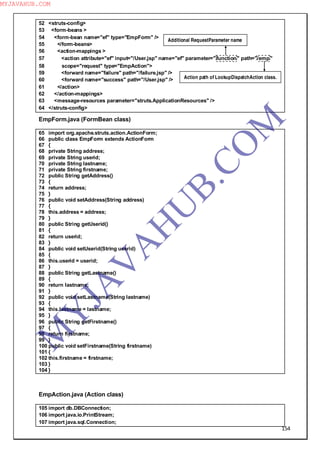 154
52 <struts-config>
53 <form-beans >
54 <form-bean name="ef" type="EmpForm" />
55 </form-beans>
56 <action-mappings >
57 <action attribute="ef" input="/User.jsp" name="ef" parameter="function" path="/emp"
58 scope="request" type="EmpAction">
59 <forward name="failure" path="/failure.jsp" />
60 <forward name="success" path="/User.jsp" />
61 </action>
62 </action-mappings>
63 <message-resources parameter="struts.ApplicationResources" />
64 </struts-config>
EmpForm.java (FormBean class)
65 import org.apache.struts.action.ActionForm;
66 public class EmpForm extends ActionForm
67 {
68 private String address;
69 private String userid;
70 private String lastname;
71 private String firstname;
72 public String getAddress()
73 {
74 return address;
75 }
76 public void setAddress(String address)
77 {
78 this.address = address;
79 }
80 public String getUserid()
81 {
82 return userid;
83 }
84 public void setUserid(String userid)
85 {
86 this.userid = userid;
87 }
88 public String getLastname()
89 {
90 return lastname;
91 }
92 public void setLastname(String lastname)
93 {
94 this.lastname = lastname;
95 }
96 public String getFirstname()
97 {
98 return firstname;
99 }
100 public void setFirstname(String firstname)
101 {
102 this.firstname = firstname;
103 }
104 }
EmpAction.java (Action class)
105 import db.DBConnection;
106 import java.io.PrintStream;
107 import java.sql.Connection;
Additional RequestParameter name
Action path of LookupDispatchAction class.
M
Y
JA
V
A
H
U
B.CO
M
MYJAVAHUB.COM
 