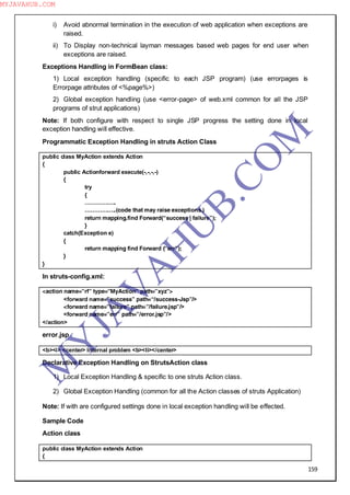 159
i) Avoid abnormal termination in the execution of web application when exceptions are
raised.
ii) To Display non-technical layman messages based web pages for end user when
exceptions are raised.
Exceptions Handling in FormBean class:
1) Local exception handling (specific to each JSP program) (use errorpages is
Errorpage attributes of <%page%>)
2) Global exception handling (use <error-page> of web.xml common for all the JSP
programs of strut applications)
Note: If both configure with respect to single JSP progress the setting done in local
exception handling will effective.
Programmatic Exception Handling in struts Action Class
public class MyAction extends Action
{
public Actionforward execute(-,-,-,-)
{
try
{
……………..
……………..(code that may raise exceptions.)
return mapping.find Forward(“success | failure”);
}
catch(Exception e)
{
return mapping find Forward (“err”);
}
}
In struts-config.xml:
<action name=”rf” type=”MyAction” path=”xyz”>
<forward name=”success” path=“/success-Jsp”/>
<forward name=”failure” path=”/failure.jsp”/>
<forward name=”err” path=”/error.jsp”/>
</action>
error.jsp
<b><i> <center> Internal problem <b><li></center>
Declarative Exception Handling on StrutsAction class
1) Local Exception Handling & specific to one struts Action class.
2) Global Exception Handling (common for all the Action classes of struts Application)
Note: If with are configured settings done in local exception handling will be effected.
Sample Code
Action class
public class MyAction extends Action
{
M
Y
JA
V
A
H
U
B.CO
M
MYJAVAHUB.COM
 