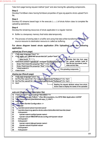 169
Take form page having request method “post” and also having file uploading components.
Step-2
Develop FormBean class having formbean properties of type org.apache struts.upload Form
file.
Step-3
Develop I/O streams based logic in the execute (-,-,-,-) of struts Action class to complete file
uploading operations.
Step-4
Develop the remaining resources of struts application in a regular manner.
 Buffer is a temporary memory that holds data temporarily.
 The process of storing data in a buffer and using that data while transferring content from
source resource to destination resource is called as buffering.
For above diagram based struts application (File Uploading) refer the following
application.
upload.jsp (Form page)
1 <%@ page language="java" %>
2 <%@ taglib uri="/WEB-INF/struts-html.tld" prefix="html" %>
3 <html:form action="upload.do" enctype="multipart/form-data">
4 Enter File1<html:file property="file1" /><br /><br />
5 Enter File2<html:file property="file2" /><br /><br />
6 <html:submit />
7 </html:form>
display.jsp (Result page)
8 <%@ page language="java" %>
9 <b>The File name1</b>:<%= request.getAttribute("fileName1") %> <br/>
10 <b>The File name2</b>:<%= request.getAttribute("fileName2") %> <br/>
11 <hr/>
web.xml (Deployment Descriptor file)
12 <?xml version="1.0" encoding="ISO-8859-1"?>
13 <!DOCTYPE web-app PUBLIC "-//Sun Microsystems, Inc.//DTD Web Application 2.2//EN"
14 "http://java.sun.com/j2ee/dtds/web-app_2_2.dtd">
15 <web-app>
16 <!-- Action Servlet Configuration -->
17 <servlet>
18 <servlet-name>action</servlet-name>
19 <servlet-class>org.apache.struts.action.ActionServlet</servlet-class>
20 <init-param>
21 <param-name>config</param-name>
22 <param-value>/WEB-INF/struts-config.xml</param-value>
23 </init-param>
24 <init-param>
25 <param-name>debug</param-name>
26 <param-value>2</param-value>
27 </init-param>
28 <init-param>
Indicates that this form page
can upload multiple types of
files like text documents, audio,
video and etc files.
Refer line-62
File uploading components.
Reading the request attribute values from struts
Action class to display the names of the uploaded
files.
M
Y
JA
V
A
H
U
B.CO
M
MYJAVAHUB.COM
 