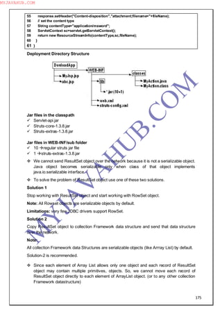 175
55 response.setHeader("Content-disposition","attachment;filename="+fileName);
56 // set the content type
57 String contentType="application/msword";
58 ServletContext sc=servlet.getServletContext();
59 return new ResourceStreamInfo(contentType,sc,fileName);
60 }
61 }
Deployment Directory Structure
Jar files in the classpath
 Servlet-api.jar
 Struts-core-1.3.8.jar
 Struts-extras-1.3.8.jar
Jar files in WEB-INF/sub folder
 10 regular struts jar file
 1 struts-extras-1.3.8.jar
 We cannot send ResultSet object over the network because it is not a serializable object.
Java object becomes serializable only when class of that object implements
java.io.serializable interface.
 To solve the problem of ResultSet object use one of these two solutions.
Solution 1
Stop working with ResultSet object and start working with RowSet object.
Note: All Rowset objects are serializable objects by default.
Limitations: very few JDBC drivers support RowSet.
Solution 2
Copy ResultSet object to collection Framework data structure and send that data structure
over the network.
Note:
All collection Framework data Structures are serializable objects (like Arrray List) by default.
Solution-2 is recommended.
 Since each element of Array List allows only one object and each record of ResultSet
object may contain multiple primitives, objects. So, we cannot move each record of
ResultSet object directly to each element of ArrayList object. (or to any other collection
Framework datastructure)
M
Y
JA
V
A
H
U
B.CO
M
MYJAVAHUB.COM
 