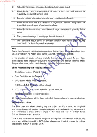 18
(8) ActionServlet creates or locates the struts Action class object.
(9) ActionServlet calls execute method of struts Action class and process the
request by executing business logic.
(10) Execute method returns the controller and result to ActionServlet.
(11) ActionServlet uses the ActionForward configuration of struts configuration file
to decide the result page of struts Action class.
(12) ActionServlet transfers the control to result page having result given by Action
class.
(13) The presentation logic of result page formats the result.
(14) The formatted result goes to browser window from result page as http
response in the form of dynamic web-page.
Note
Every FormBean will be linked with one struts Action class. So the FormBean class
object is visible in the Action class as the parameter of execute method.
In the creation of struts software multiple technologies are used. To use these
technologies more effectively they have implemented some design patterns. These
design patterns are called implicit design patterns of struts software.
Some important implicit design patterns are
 Singleton Java class (ActionServlet)
 Front Controller (ActionServlet)
 MVC-2 (The whole struts Application)
 V.O Class/D.T.O Class (FormBean class)
 I.O.C (Inversion Of Control)/Dependency Injection (DI)
 Abstract Controller (RequestProcessor)
All these design patterns will be there as implicit design patterns in struts application.
Singleton Java class
The Java class that allows creating only one object per JVM is called as “Singleton
java class”. Instead of creating multiple objects for a java class having same data, it
is recommended to create only one object for that class and use it for multiple times.
This avoids the memory wastage.
Most of the JDBC Driver classes are given as singleton java classes because only
one object will be created for JDBC Driver class even though it is used in multiple
applications that run in a single JVM.
M
Y
JA
V
A
H
U
B.CO
M
MYJAVAHUB.COM
 