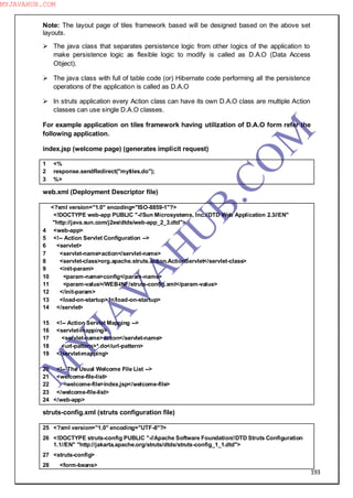 193
Note: The layout page of tiles framework based will be designed based on the above set
layouts.
 The java class that separates persistence logic from other logics of the application to
make persistence logic as flexible logic to modify is called as D.A.O (Data Access
Object).
 The java class with full of table code (or) Hibernate code performing all the persistence
operations of the application is called as D.A.O
 In struts application every Action class can have its own D.A.O class are multiple Action
classes can use single D.A.O classes.
For example application on tiles framework having utilization of D.A.O form refer the
following application.
index.jsp (welcome page) (generates implicit request)
1 <%
2 response.sendRedirect("mytiles.do");
3 %>
web.xml (Deployment Descriptor file)
<?xml version="1.0" encoding="ISO-8859-1"?>
<!DOCTYPE web-app PUBLIC "-//Sun Microsystems, Inc.//DTD Web Application 2.3//EN"
"http://java.sun.com/j2ee/dtds/web-app_2_3.dtd">
4 <web-app>
5 <!-- Action Servlet Configuration -->
6 <servlet>
7 <servlet-name>action</servlet-name>
8 <servlet-class>org.apache.struts.action.ActionServlet</servlet-class>
9 <init-param>
10 <param-name>config</param-name>
11 <param-value>/WEB-INF/struts-config.xml</param-value>
12 </init-param>
13 <load-on-startup>1</load-on-startup>
14 </servlet>
15 <!-- Action Servlet Mapping -->
16 <servlet-mapping>
17 <servlet-name>action</servlet-name>
18 <url-pattern>*.do</url-pattern>
19 </servlet-mapping>
20 <!-- The Usual Welcome File List -->
21 <welcome-file-list>
22 <welcome-file>index.jsp</welcome-file>
23 </welcome-file-list>
24 </web-app>
struts-config.xml (struts configuration file)
25 <?xml version="1.0" encoding="UTF-8"?>
26 <!DOCTYPE struts-config PUBLIC "-//Apache Software Foundation//DTD Struts Configuration
1.1//EN" "http://jakarta.apache.org/struts/dtds/struts-config_1_1.dtd">
27 <struts-config>
28 <form-beans>
M
Y
JA
V
A
H
U
B.CO
M
MYJAVAHUB.COM
 