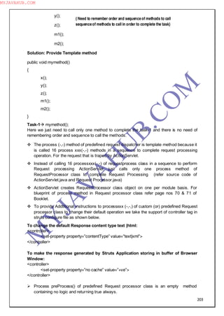 203
y();
z();
m1();
m2();
Solution: Provide Template method
public void mymethod()
{
x();
y();
z();
m1();
m2();
}
Task-1 mymethod();
Here we just need to call only one method to complete the task-1 and there is no need of
remembering order and sequence to call the methods.
 The process (-,-) method of predefined request dispatcher is template method because it
is called 16 process xxx(-,-) methods in a sequence to complete request processing
operation. For the request that is traped by ActionServlet.
 Instead of calling 16 processxxx(-,-) of requestprocess class in a sequence to perform
Request processing ActionServlet just calls only one process method of
RequestProcessor class to complete Request Processing (refer source code of
ActionServlet.java and Request Processor.java)
 ActionServlet creates RequestProcessor class object on one per module basis. For
blueprint of process method in Request processor class refer page nos 70 & 71 of
Booklet.
 To provide Addtitional instructions to processxxx (-,-,) of custom (or) predefined Request
processor class to change their default operation we take the support of controller tag in
struts configure file as shown below.
To change the default Response content type text |html:
<controller>
<set-property property=”contentType” value=”text|xml”>
</controller>
To make the response generated by Struts Application storing in buffer of Browser
Window:
<controller>
<set-property property=”no cache” value=”+ve”>
</controller>
 Process preProcess() of predefined Request processor class is an empty method
containing no logic and returning true always.
( Need to remember order and sequenceof methods to call
sequenceof methods to call in order to complete the task)
M
Y
JA
V
A
H
U
B.CO
M
MYJAVAHUB.COM
 