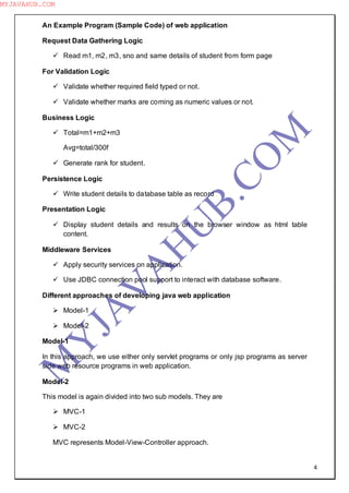 4
An Example Program (Sample Code) of web application
Request Data Gathering Logic
 Read m1, m2, m3, sno and same details of student from form page
For Validation Logic
 Validate whether required field typed or not.
 Validate whether marks are coming as numeric values or not.
Business Logic
 Total=m1+m2+m3
Avg=total/300f
 Generate rank for student.
Persistence Logic
 Write student details to database table as record
Presentation Logic
 Display student details and results on the browser window as html table
content.
Middleware Services
 Apply security services on application.
 Use JDBC connection pool support to interact with database software.
Different approaches of developing java web application
 Model-1
 Model-2
Model-1
In this approach, we use either only servlet programs or only jsp programs as server
side web resource programs in web application.
Model-2
This model is again divided into two sub models. They are
 MVC-1
 MVC-2
MVC represents Model-View-Controller approach.
M
Y
JA
V
A
H
U
B.CO
M
MYJAVAHUB.COM
 