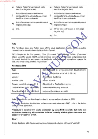 42
k)
l)
m)
n)
Returns ActionForward object. (refer
line-17 of RegisterAction)
ActionServlet uses ActionForward
configurations to get result page. (refer
line-22 of struts-config.xml)
ActionServlet sends the control to result
page (success.jsp)
End.
k)
l)
m)
n)
o)
Returns ActionForward object. (refer
line-19 of Register form)
ActionServlet uses ActionForward
configurations to get result page. (refer
line-23 of struts-config.xml)
ActionServlet sends the control to result
page (failure.jsp)
(Hyper link) control goes to form page
(register.jsp)
End.
Note
The FormBean class and Action class of the struts application must be taken as public
classes in order to make them visible to ActionServlet.
SAX (Simple Api for Xml parser), DOM (Document Object Model), DOM4J (Document
Object Model for Java), JDOM and etc are XML parsers which can read and process XML
document. Most of the web servers, ActionServlet uses SAX parser to read and process the
web.xml, struts-config.xml files respectively
NetBeans IDE
Type
Version
Vendor
Source type
Server supplied along with it
Download link ( for software)
Download link ( for help/doc)
: IDE software for java application development
: 6.7.1 (compatible with Jdk 1.5&1.6)
: Sun Micro Systems
: Open Source
:Glassfish 2.x Application server
: www.netbeans.org website
: www.netbeans.org website
Note: Glassfish server default port number to access web-applications is 8081
For struts application to database software communication add JDBC code in the Action
class of struts application.
Procedure to develop first struts application by using NetBeans IDE. But make that
application interacting with database software to verify whether given username and
password are correct or not.
Step-1
Create database table having username and password columns with name “userlist”.
M
Y
JA
V
A
H
U
B.CO
M
MYJAVAHUB.COM
 