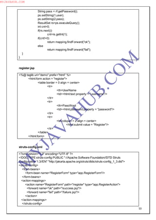 53
String pass = rf.getPassword();
ps.setString(1,user);
ps.setString(2,pass);
ResultSet rs=ps.executeQuery();
int cnt=0;
if(rs.next())
cnt=rs.getInt(1);
if(cnt!=0)
return mapping.findForward("ok");
else
return mapping.findForward("fail");
}
}
register.jsp
<%@ taglib uri="demo" prefix="html" %>
<html:form action = "register">
<table border = 0 align = center>
<tr>
<th>UserName
<td><html:text property = "username"/>
</tr>
<tr>
<th>PassWord
<td><html:password property = "password"/>
</tr>
<tr>
<td colspan = 2 align = center>
<html:submit value = "Register"/>
</tr>
</table>
</html:form>
struts-config.xml
<?xml version="1.0" encoding="UTF-8" ?>
<!DOCTYPE struts-config PUBLIC "-//Apache Software Foundation//DTD Struts
Configuration 1.3//EN" "http://jakarta.apache.org/struts/dtds/struts-config_1_3.dtd">
<struts-config>
<form-beans>
<form-bean name="RegisterForm" type="app.RegisterForm"/>
</form-beans>
<action-mappings>
<action name="RegisterForm" path="/register" type="app.RegisterAction">
<forward name="ok" path="/success.jsp"/>
<forward name="fail" path="/failure.jsp"/>
</action>
</action-mappings>
</struts-config>
M
Y
JA
V
A
H
U
B.CO
M
MYJAVAHUB.COM
 