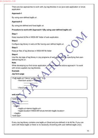 55
There are two approaches to work with Jsp tag libraries in our java web-application or struts
application
Approach-1
By using user-defined taglib uri.
Approach-2
By using pre-defined and fixed taglib uri.
Procedure to work with Approach-1 (By using user-defined taglib uri)
Step-1
Keep required tld file in WEB-INF folder of web application.
Step-2
Configure tag library in web.xml file having user defined taglib uri.
Step-3
Keep jar files of tag libraries in WEB-INF/lib folder
Step-4
Use the Jsp tags of tag library in Jsp programs of web-application by specifying that user-
defined tag-lib uri.
Note
While developing our first struts application, we have used the above approach-1 to work
with struts supplied Jsp tag libraries.
Example
Jsp form page
<%@ taglib uri="demo" prefix="html" %>
<html:form action = "register">
-----------------------
-----------------------
</html:form>
web.xml
<web-app>
---------------------------
---------------------------
<taglib>
<taglib-uri>demo</taglib-uri>
<taglib-location>/WEB-INF/struts-html.tld</taglib-location>
</taglib>
<web-app>
Every Jsp tag library contains one taglib-uri (fixed and pre-defined) in its tld file. If you can
work with these taglib uri there is no necessity of working with user-defined taglib uri(s).
M
Y
JA
V
A
H
U
B.CO
M
MYJAVAHUB.COM
 