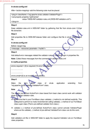78
In struts-config.xml
After </action-mapping> add the following code must be placed
<plug-in className =”org.apache.struts.validator.ValidatorPlugin”>
<set-property property=”pathnames”
value=”/WEB-INF/validator-rules.xml,/WEB-INF/validation.xml”/>
</plug-in>
Step-2
Keep validator-rules.xml in WEB-INF folder by gathering that file from struts-core-1.3.8.jar
file extraction.
Step-3
Add properties file to WEB-INF/classes folder and configure that file in struts configuration
file.
In struts-config.xml
Before <plugin>tag
<message – resources parameter =”myfile”/>
Step-4
Add default error messages related the validator rules of ValidatorPlugIn in properties file.
Note: Collect these messages from the comments of validator-rules.xml
In myfile.properties
errors.required = {0} is required (14 error messages)
………………..
………………..
errors.email={0} is an invalid e-mail address.
Step-5
Make the form bean class of struts application extending from
“org.apache.struts.validator.ValidatorForm” class.
Note
The regular pre-defined ActionForm class based form bean class cannot work with validator
plugin supplied validator rules.
 Make sure that in your FormBean class validate(-,-) method is not defined explicitly. This
is required to perform to make ActionServlet calling validate(-,-) method of our FormBean
class super class (That is pre-defined validator form class.)
 validate (-,-) method of pre-defined ActionForm class cannot activate ValidatorPlugin
where as the validate(-,-) method of pre-defined ValidatorForm class can do this work.
Step-6
Add validation.xml file in WEB-INF folder to apply the required Validator rule on FormBean
class properties.
M
Y
JA
V
A
H
U
B.CO
M
MYJAVAHUB.COM
 
