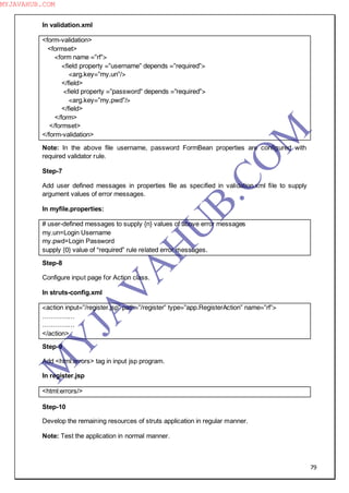 79
In validation.xml
<form-validation>
<formset>
<form name =”rf”>
<field property =”username” depends =”required”>
<arg.key=”my.un”/>
</field>
<field property =”password” depends =”required”>
<arg.key=”my.pwd”/>
</field>
</form>
</formset>
</form-validation>
Note: In the above file username, password FormBean properties are configured with
required validator rule.
Step-7
Add user defined messages in properties file as specified in validation.xml file to supply
argument values of error messages.
In myfile.properties:
# user-defined messages to supply {n} values of above error messages
my.un=Login Username
my.pwd=Login Password
supply {0} value of “required” rule related error messages.
Step-8
Configure input page for Action class.
In struts-config.xml
<action input=”/register.jsp” path=”/register” type=”app.RegisterAction” name=”rf”>
……………
……………
</action>
Step-9
Add <html:errors> tag in input jsp program.
In register.jsp
<html:errors/>
Step-10
Develop the remaining resources of struts application in regular manner.
Note: Test the application in normal manner.
M
Y
JA
V
A
H
U
B.CO
M
MYJAVAHUB.COM
 