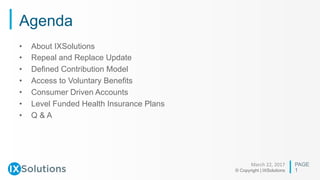PAGE
© Copyright | IXSolutions
Agenda
March	22,	2017	
1
•  About IXSolutions
•  Repeal and Replace Update
•  Defined Contribution Model
•  Access to Voluntary Benefits
•  Consumer Driven Accounts
•  Level Funded Health Insurance Plans
•  Q & A
 