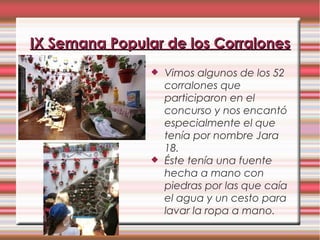  Vimos algunos de los 52
corralones que
participaron en el
concurso y nos encantó
especialmente el que
tenía por nombre Jara
18.
 Éste tenía una fuente
hecha a mano con
piedras por las que caía
el agua y un cesto para
lavar la ropa a mano.
IX Semana Popular de los CorralonesIX Semana Popular de los Corralones
 