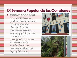  También había otros
que también nos
gustaron mucho: uno
con la fachada
decorada con
macetas azules a
lunares y pintada de
cosas típicas
malagueñas, otro en
el que el centro
estaba lleno de
plantas, varios con
tejas pintadas...
IX Semana Popular de los CorralonesIX Semana Popular de los Corralones
 