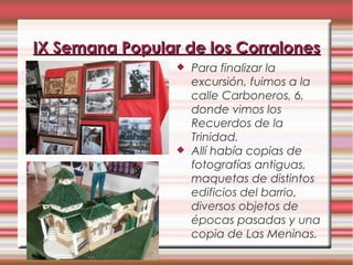  Para finalizar la
excursión, fuimos a la
calle Carboneros, 6,
donde vimos los
Recuerdos de la
Trinidad.
 Allí había copias de
fotografías antiguas,
maquetas de distintos
edificios del barrio,
diversos objetos de
épocas pasadas y una
copia de Las Meninas.
IX Semana Popular de los CorralonesIX Semana Popular de los Corralones
 