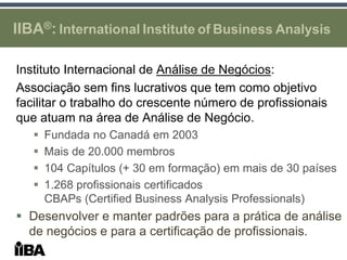 IIBA®: International Institute of Business Analysis

Instituto Internacional de Análise de Negócios:
Associação sem fins lucrativos que tem como objetivo
facilitar o trabalho do crescente número de profissionais
que atuam na área de Análise de Negócio.
      Fundada no Canadá em 2003
      Mais de 20.000 membros
      104 Capítulos (+ 30 em formação) em mais de 30 países
      1.268 profissionais certificados
       CBAPs (Certified Business Analysis Professionals)
 Desenvolver e manter padrões para a prática de análise
  de negócios e para a certificação de profissionais.
 