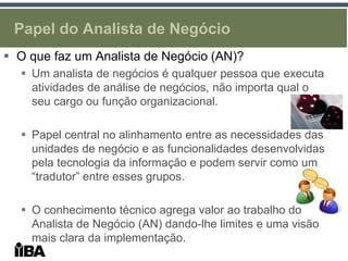 Papel do Analista de Negócio
 O que faz um Analista de Negócio (AN)?
   Um analista de negócios é qualquer pessoa que executa
    atividades de análise de negócios, não importa qual o
    seu cargo ou função organizacional.

   Papel central no alinhamento entre as necessidades das
    unidades de negócio e as funcionalidades desenvolvidas
    pela tecnologia da informação e podem servir como um
    “tradutor” entre esses grupos.

   O conhecimento técnico agrega valor ao trabalho do
    Analista de Negócio (AN) dando-lhe limites e uma visão
    mais clara da implementação.
 