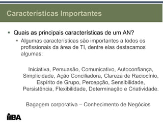 Características Importantes

 Quais as principais características de um AN?
    Algumas características são importantes a todos os
     profissionais da área de TI, dentre elas destacamos
     algumas:

       Iniciativa, Persuasão, Comunicativo, Autoconfiança,
     Simplicidade, Ação Conciliadora, Clareza de Raciocínio,
           Espírito de Grupo, Percepção, Sensibilidade,
     Persistência, Flexibilidade, Determinação e Criatividade.

       Bagagem corporativa – Conhecimento de Negócios
 