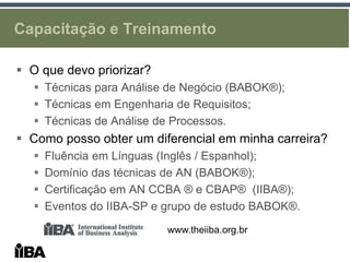 Capacitação e Treinamento

 O que devo priorizar?
   Técnicas para Análise de Negócio (BABOK®);
   Técnicas em Engenharia de Requisitos;
   Técnicas de Análise de Processos.
 Como posso obter um diferencial em minha carreira?
     Fluência em Línguas (Inglês / Espanhol);
     Domínio das técnicas de AN (BABOK®);
     Certificação em AN CCBA ® e CBAP® (IIBA®);
     Eventos do IIBA-SP e grupo de estudo BABOK®.
                           www.theiiba.org.br
 