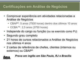Certificações em Análise de Negócios

 Comprovar experiência em atividades relacionadas a
  Análise de Negócios
    CBAP®: 5 anos (7500 horas) dentro dos últimos 10 anos
    CCBA™: 2,5 anos (3750 horas)
 Independe do cargo ou função (ou se exercido como PJ)
 Segundo grau completo
 21 horas de cursos relacionados a Análise de Negócios
  nos últimos 4 anos
 2 cartas de referência de chefes, clientes (internos ou
  externos) ou CBAP®
        Prova em inglês em São Paulo, RJ e Brasília
 