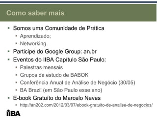 Como saber mais

 Somos uma Comunidade de Prática
   Aprendizado;
   Networking.
 Participe do Google Group: an.br
 Eventos do IIBA Capítulo São Paulo:
     Palestras mensais
     Grupos de estudo de BABOK
     Conferência Anual de Análise de Negócio (30/05)
     BA Brazil (em São Paulo esse ano)
 E-book Gratuíto do Marcelo Neves
   http://an202.com/2012/03/07/ebook-gratuito-de-analise-de-negocios/
 