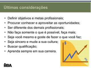 Últimas considerações

   Definir objetivos e metas profissionais;
   Procurar conhecer e aproveitar as oportunidades;
   Ser diferente dos demais profissionais;
   Não faça somente o que é possível, faça mais;
   Seja você mesmo e goste de fazer o que você faz;
   Seja sincero e mude a sua cultura;
   Buscar qualificação;
   Aprenda sempre em sua carreira.
 