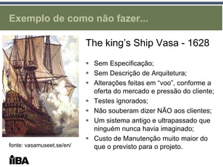 Exemplo de como não fazer...

                           The king’s Ship Vasa - 1628
                            Sem Especificação;
                            Sem Descrição de Arquitetura;
                            Alterações feitas em “voo”, conforme a
                             oferta do mercado e pressão do cliente;
                            Testes ignorados;
                            Não souberam dizer NÃO aos clientes;
                            Um sistema antigo e ultrapassado que
                             ninguém nunca havia imaginado;
                            Custo de Manutenção muito maior do
fonte: vasamuseet.se/en/     que o previsto para o projeto.
 