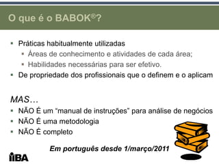 O que é o BABOK®?

 Práticas habitualmente utilizadas
    Áreas de conhecimento e atividades de cada área;
    Habilidades necessárias para ser efetivo.
 De propriedade dos profissionais que o definem e o aplicam


MAS…
 NÃO É um “manual de instruções” para análise de negócios
 NÃO É uma metodologia
 NÃO É completo

           Em português desde 1/março/2011
 