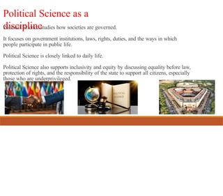 Political Science as a
discipline
Political Science studies how societies are governed.
It focuses on government institutions, laws, rights, duties, and the ways in which
people participate in public life.
Political Science is closely linked to daily life.
Political Science also supports inclusivity and equity by discussing equality before law,
protection of rights, and the responsibility of the state to support all citizens, especially
those who are underprivileged.
 