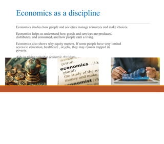 Economics as a discipline
Economics studies how people and societies manage resources and make choices.
Economics helps us understand how goods and services are produced,
distributed, and consumed, and how people earn a living.
Economics also shows why equity matters. If some people have very limited
access to education, healthcare , or jobs, they may remain trapped in
poverty.
Aids in taking valuable economic decisions.
 