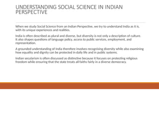 UNDERSTANDING SOCIAL SCIENCE IN INDIAN
PERSPECTIVE
When we study Social Science from an Indian Perspective, we try to understand India as it is,
with its unique experiences and realities.
India is often described as plural and diverse, but diversity is not only a description of culture.
It also shapes questions of language policy, access to public services, employment, and
representation.
A grounded understanding of India therefore involves recognising diversity while also examining
how equality and dignity can be protected in daily life and in public systems.
Indian secularism is often discussed as distinctive because it focuses on protecting religious
freedom while ensuring that the state treats all faiths fairly in a diverse democracy.
 