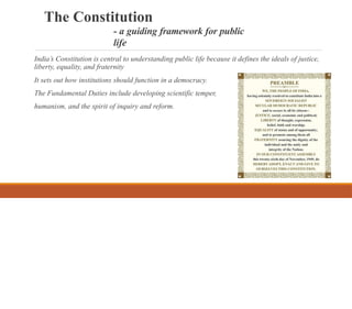 The Constitution
- a guiding framework for public
life
India’s Constitution is central to understanding public life because it defines the ideals of justice,
liberty, equality, and fraternity
It sets out how institutions should function in a democracy.
The Fundamental Duties include developing scientific temper,
humanism, and the spirit of inquiry and reform.
 