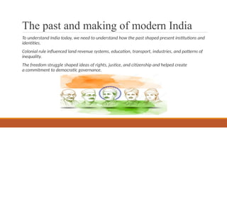 The past and making of modern India
To understand India today, we need to understand how the past shaped present institutions and
identities.
Colonial rule influenced land revenue systems, education, transport, industries, and patterns of
inequality.
The freedom struggle shaped ideas of rights, justice, and citizenship and helped create
a commitment to democratic governance.
 