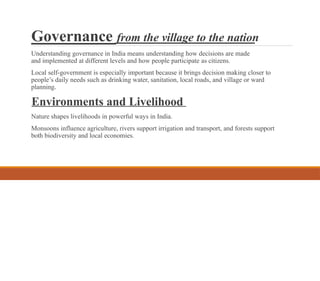 Governance from the village to the nation
Understanding governance in India means understanding how decisions are made
and implemented at different levels and how people participate as citizens.
Local self-government is especially important because it brings decision making closer to
people’s daily needs such as drinking water, sanitation, local roads, and village or ward
planning.
Environments and Livelihood
Nature shapes livelihoods in powerful ways in India.
Monsoons influence agriculture, rivers support irrigation and transport, and forests support
both biodiversity and local economies.
 