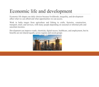 Economic life and development
Economic life shapes our daily choices because livelihoods, inequality, and development
affect what we can afford and what opportunities we can access.
Work in India ranges from agriculture and fishing to crafts, factories, construction,
transport, retail, and services, with many people depending on seasonal or informal jobs and
uncertain incomes.
Development can improve roads, electricity, digital access, healthcare, and employment, but its
benefits are not shared equally across regions and social groups
 