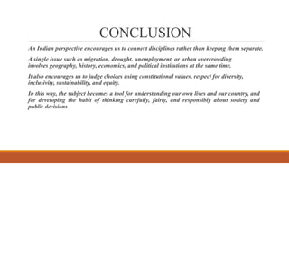 CONCLUSION
An Indian perspective encourages us to connect disciplines rather than keeping them separate.
A single issue such as migration, drought, unemployment, or urban overcrowding
involves geography, history, economics, and political institutions at the same time.
It also encourages us to judge choices using constitutional values, respect for diversity,
inclusivity, sustainability, and equity.
In this way, the subject becomes a tool for understanding our own lives and our country, and
for developing the habit of thinking carefully, fairly, and responsibly about society and
public decisions.
 