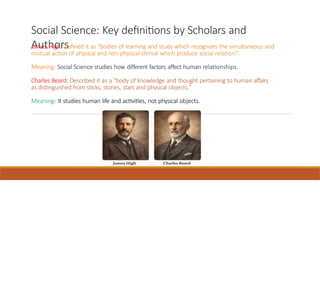 Social Science: Key definitions by Scholars and
Authors
James High: Defined it as "bodies of learning and study which recognizes the simultaneous and
mutual action of physical and non-physical stimuli which produce social relation".
Meaning- Social Science studies how different factors affect human relationships.
Charles Beard: Described it as a "body of knowledge and thought pertaining to human affairs
as distinguished from sticks, stones, stars and physical objects.”
Meaning- It studies human life and activities, not physical objects.
 