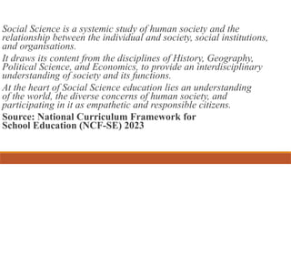 Social Science is a systemic study of human society and the
relationship between the individual and society, social institutions,
and organisations.
It draws its content from the disciplines of History, Geography,
Political Science, and Economics, to provide an interdisciplinary
understanding of society and its functions.
At the heart of Social Science education lies an understanding
of the world, the diverse concerns of human society, and
participating in it as empathetic and responsible citizens.
Source: National Curriculum Framework for
School Education (NCF-SE) 2023
 