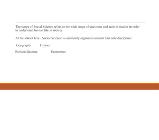 The scope of Social Science refers to the wide range of questions and areas it studies in order
to understand human life in society.
At the school level, Social Science is commonly organized around four core disciplines:
Geography History
Political Science Economics
 
