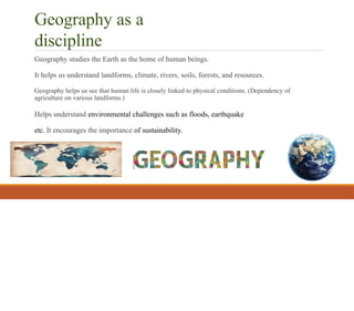 Geography as a
discipline
Geography studies the Earth as the home of human beings.
It helps us understand landforms, climate, rivers, soils, forests, and resources.
Geography helps us see that human life is closely linked to physical conditions. (Dependency of
agriculture on various landforms.)
Helps understand environmental challenges such as floods, earthquake
etc. It encourages the importance of sustainability.
 