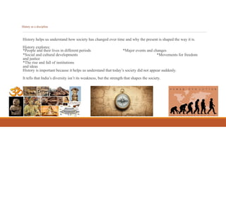 History as a discipline
History helps us understand how society has changed over time and why the present is shaped the way it is.
History explores:
*Major events and changes
*Movements for freedom
*People and their lives in different periods
*Social and cultural developments
and justice
*The rise and fall of institutions
and ideas
History is important because it helps us understand that today’s society did not appear suddenly.
It tells that India’s diversity isn’t its weakness, but the strength that shapes the society.
 