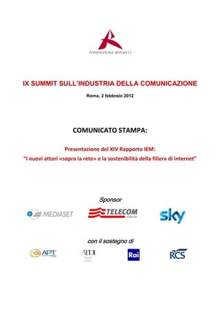IX SUMMIT SULL’INDUSTRIA DELLA COMUNICAZIONE
                            Roma, 2 febbraio 2012




                     COMUNICATO STAMPA:

                  Presentazione del XIV Rapporto IEM:
“I nuovi attori «sopra la rete» e la sostenibilità della filiera di internet”




                                 Sponsor




                            con il sostegno di
 