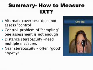  Alternate cover test-dose not
assess “control”
 Control-problem of “sampling”-
one assessment is not enough
 Distance stereoacuity –need
multiple measures
 Near stereoacuity – often “good”
anyways
 