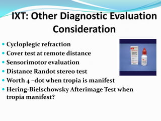 IXT: Other Diagnostic Evaluation
Consideration
 Cycloplegic refraction
 Cover test at remote distance
 Sensorimotor evaluation
 Distance Randot stereo test
 Worth 4 –dot when tropia is manifest
 Hering-Bielschowsky Afterimage Test when
tropia manifest?
 
